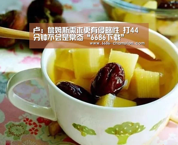 卢:詹姆斯需求更有侵略性 打44分钟不会是常态“6686下载”(图2) 6686官网