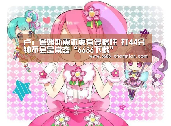 卢:詹姆斯需求更有侵略性 打44分钟不会是常态“6686下载”(图3) 6686下载