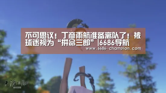 不可思议!丁彦雨航准备离队了!被球迷视为“拼命三郎”|6686导航(图1) 6686官网
